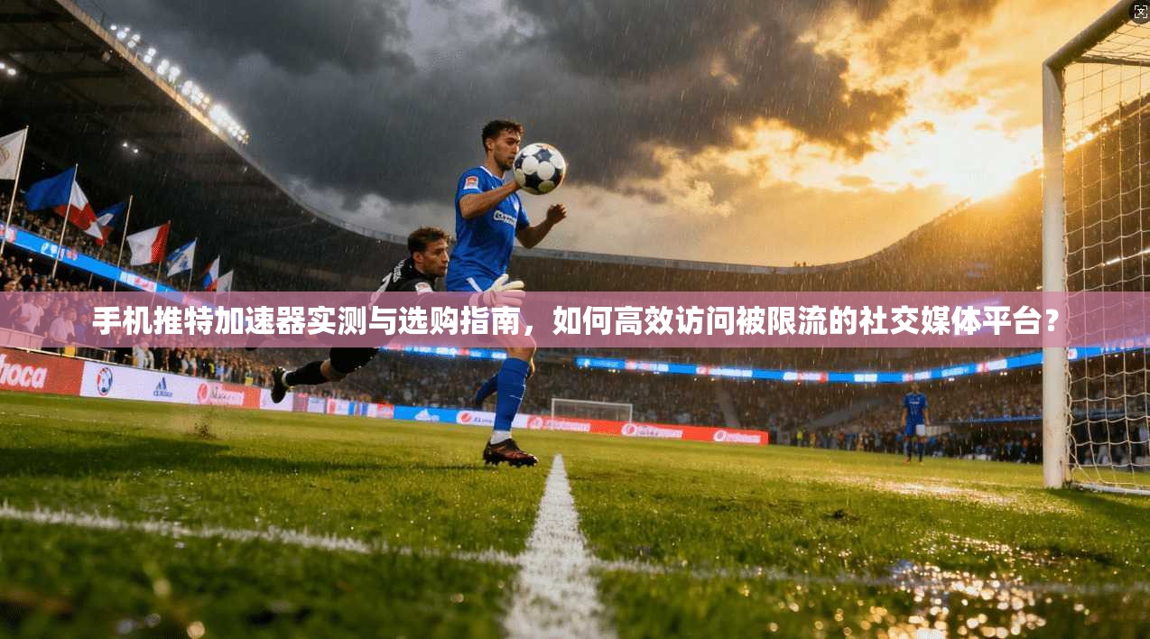 手机推特加速器实测与选购指南,如何高效访问被限流的社交媒体平台?
