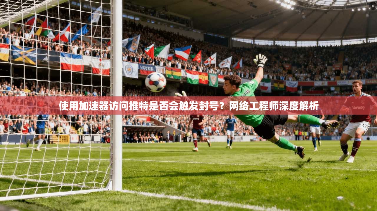 使用加速器访问推特是否会触发封号?网络工程师深度解析