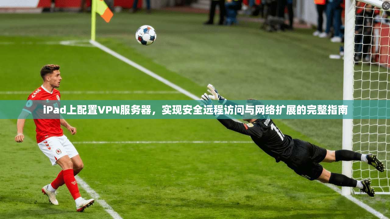 iPad上配置VPN服务器,实现安全远程访问与网络扩展的完整指南