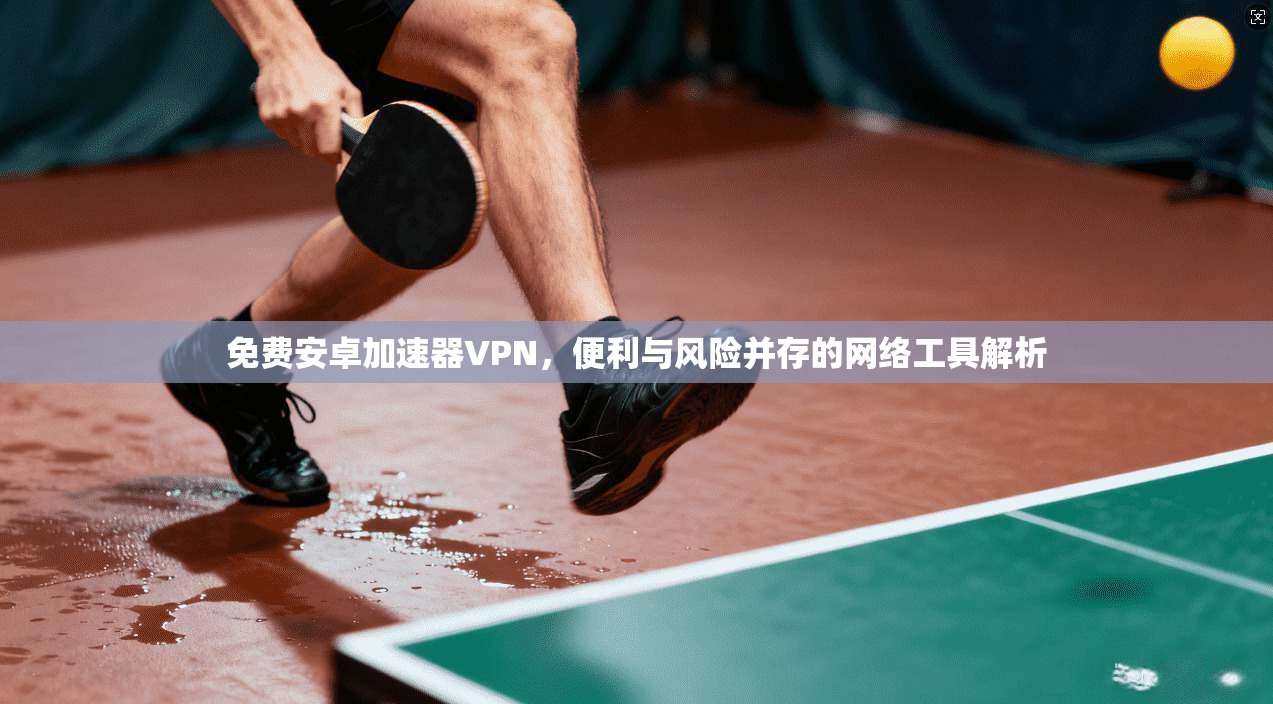 免费安卓加速器VPN，便利与风险并存的网络工具解析