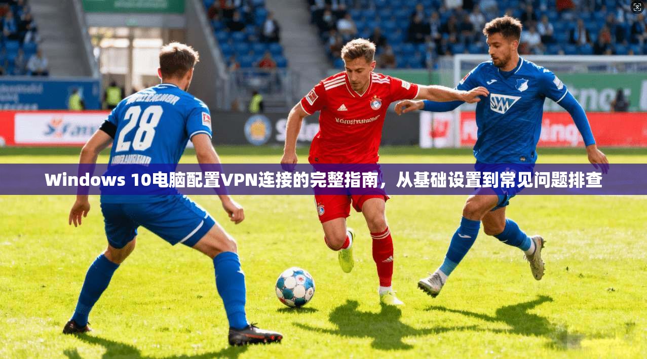 Windows 10电脑配置VPN连接的完整指南，从基础设置到常见问题排查