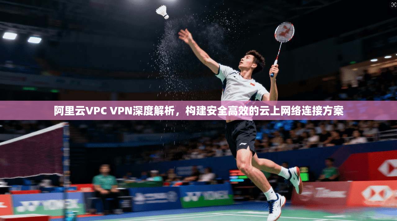 阿里云VPC VPN深度解析,构建安全高效的云上网络连接方案
