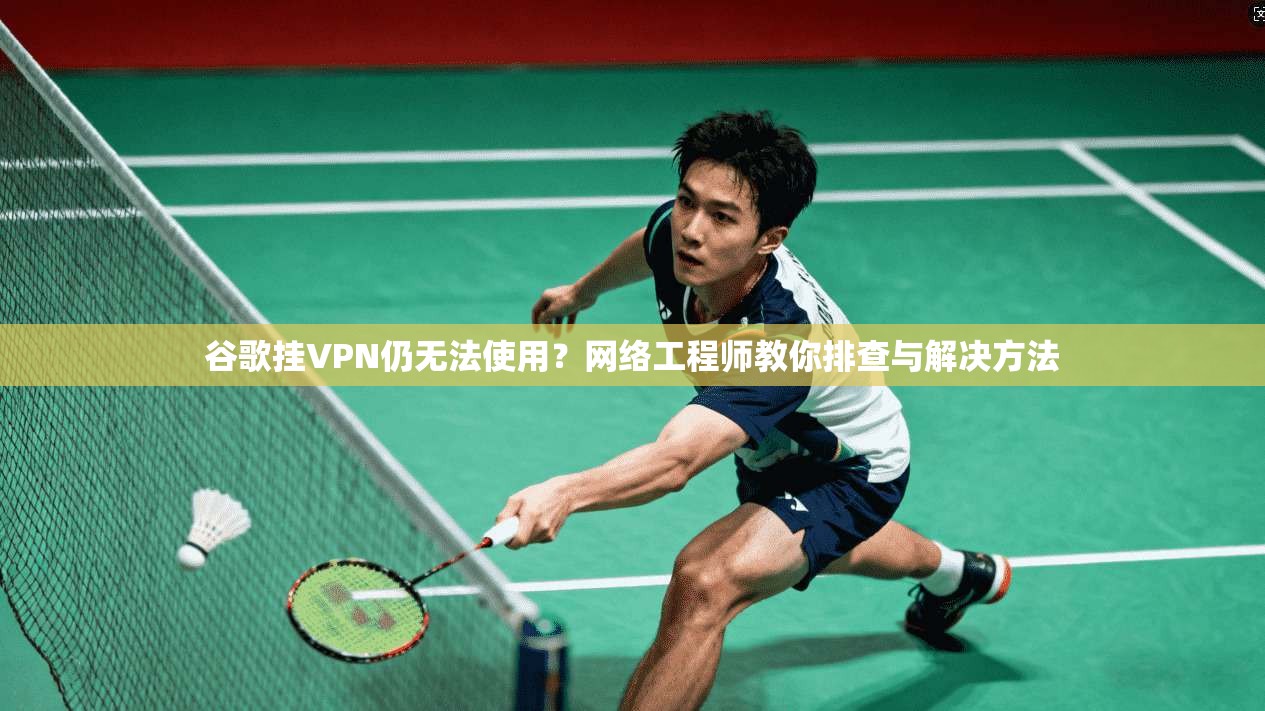 谷歌挂VPN仍无法使用？网络工程师教你排查与解决方法