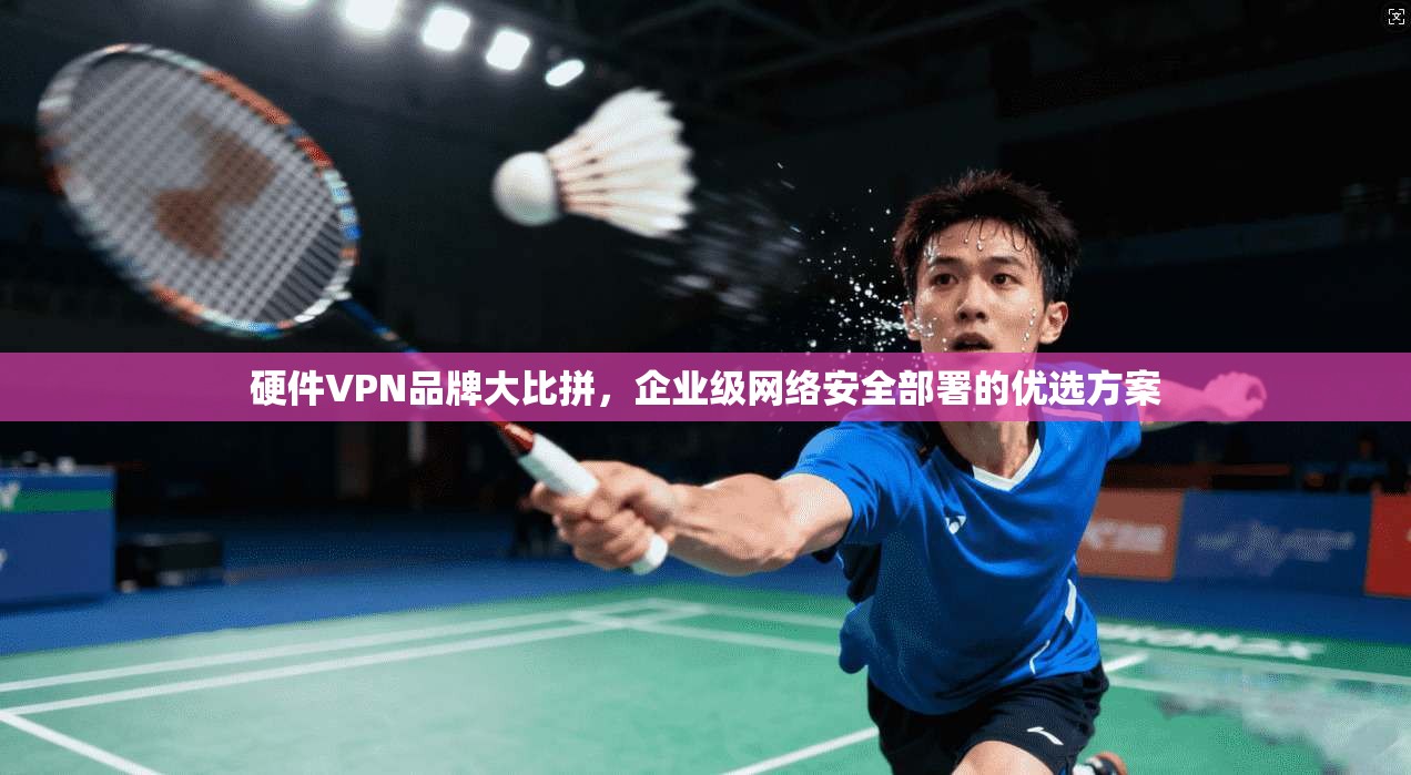 硬件VPN品牌大比拼，企业级网络安全部署的优选方案