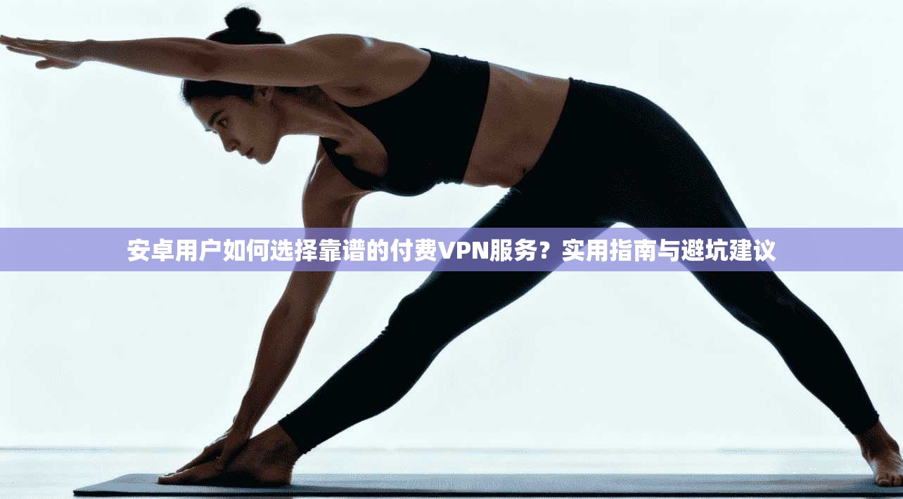 安卓用户如何选择靠谱的付费VPN服务?实用指南与避坑建议