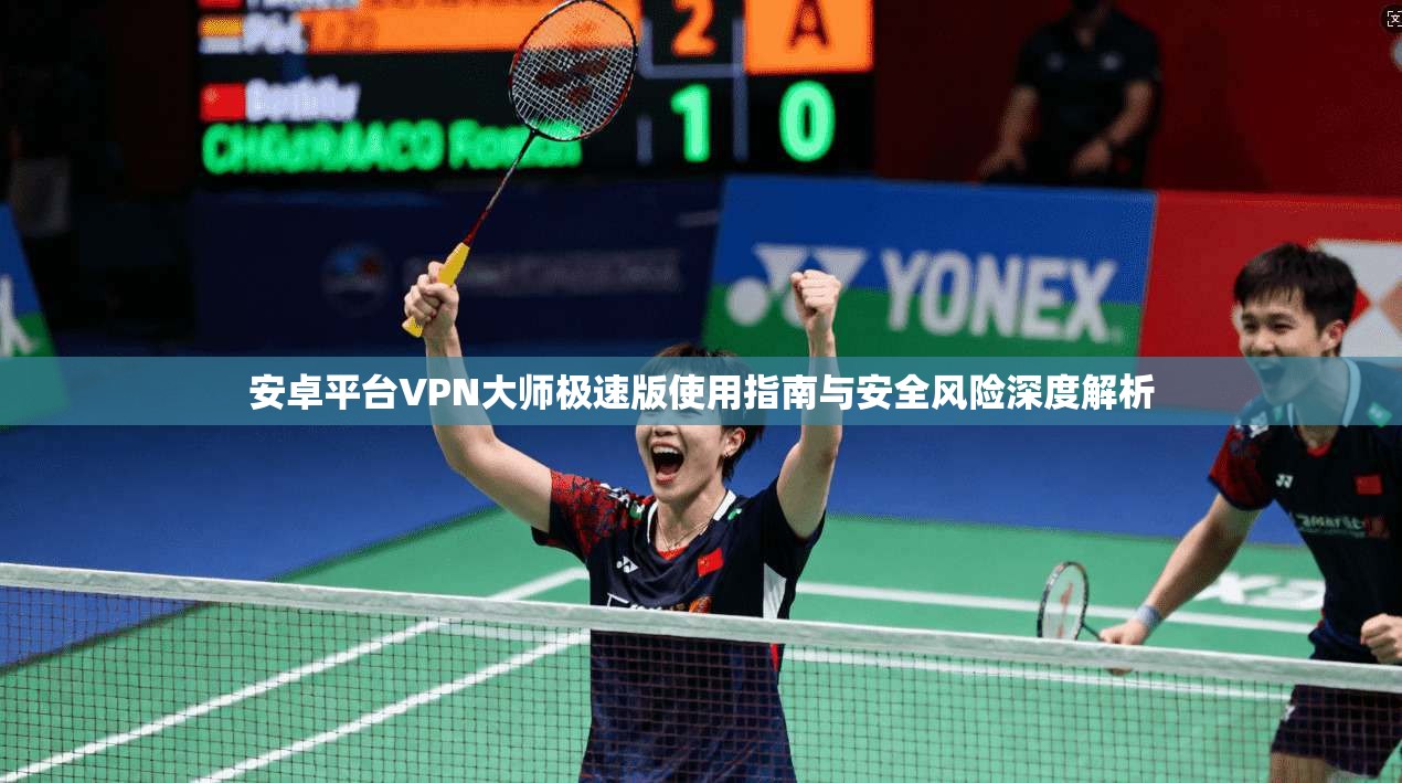 安卓平台VPN大师极速版使用指南与安全风险深度解析